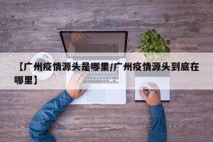 【广州疫情源头是哪里/广州疫情源头到底在哪里】