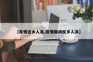 【疫情返乡人员,疫情期间反乡人员】