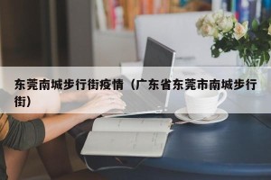 东莞南城步行街疫情（广东省东莞市南城步行街）