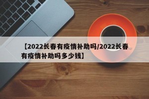 【2022长春有疫情补助吗/2022长春有疫情补助吗多少钱】