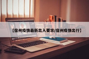 【宿州疫情最新出入要求/宿州疫情出行】
