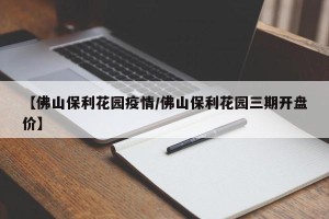 【佛山保利花园疫情/佛山保利花园三期开盘价】