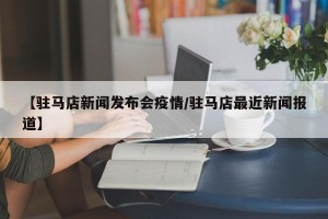 【驻马店新闻发布会疫情/驻马店最近新闻报道】
