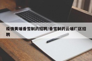 疫情黄埔香雪制药招聘/香雪制药云埔厂区招聘