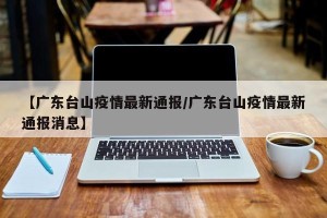 【广东台山疫情最新通报/广东台山疫情最新通报消息】