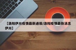 【洛阳伊川疫情最新通报/洛阳疫情最新消息伊川】