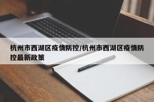 杭州市西湖区疫情防控/杭州市西湖区疫情防控最新政策