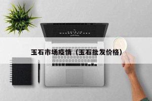 玉石市场疫情（玉石批发价格）