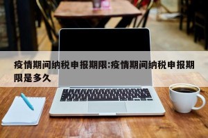 疫情期间纳税申报期限:疫情期间纳税申报期限是多久