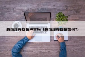 越南现在疫情严重吗（越南现在疫情如何?）
